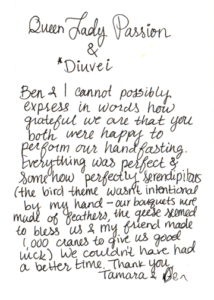 Queen Lady Passion & Diuvei, Ben & I cannot possibly express in words how grateful we are that you both were happy to perform our handfasting. Everything was perfect & somehow perfectly serendipitous (the bird theme wasn't intentional by my hand - our bouquets were made of feathers, the geese seemed to bless us & my friend made 1,000 cranes to give us good luck). We couldn't have had a better time. Thank you, Tamara & Ben